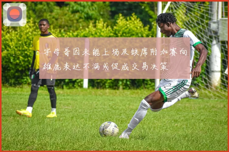 字母哥因未能上场及缺席附加赛向雄鹿表达不满或促成交易决策